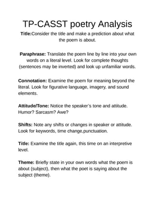TP-CASST poetry Analysis
Title:Consider the title and make a prediction about what
the poem is about.
Paraphrase: Translate the poem line by line into your own
words on a literal level. Look for complete thoughts
(sentences may be inverted) and look up unfamiliar words.
Connotation: Examine the poem for meaning beyond the
literal. Look for figurative language, imagery, and sound
elements.
Attitude/Tone: Notice the speaker’s tone and attitude.
Humor? Sarcasm? Awe?
Shifts: Note any shifts or changes in speaker or attitude.
Look for keywords, time change,punctuation.
Title: Examine the title again, this time on an interpretive
level.
Theme: Briefly state in your own words what the poem is
about (subject), then what the poet is saying about the
subject (theme).
 