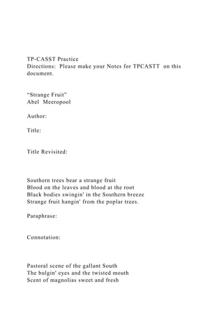 TP-CASST Practice
Directions: Please make your Notes for TPCASTT on this
document.
“Strange Fruit”
Abel Meeropool
Author:
Title:
Title Revisited:
Southern trees bear a strange fruit
Blood on the leaves and blood at the root
Black bodies swingin' in the Southern breeze
Strange fruit hangin' from the poplar trees.
Paraphrase:
Connotation:
Pastoral scene of the gallant South
The bulgin' eyes and the twisted mouth
Scent of magnolias sweet and fresh
 