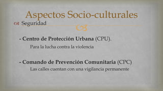 Aspectos Socio-culturales 
 
 Seguridad 
- Centro de Protección Urbana (CPU). 
Para la lucha contra la violencia 
- Comando de Prevención Comunitaria (CPC) 
Las calles cuentan con una vigilancia permanente 
 