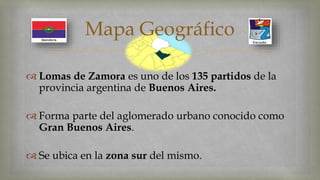 Mapa Geográfico 
 
 Lomas de Zamora es uno de los 135 partidos de la 
provincia argentina de Buenos Aires. 
 Forma parte del aglomerado urbano conocido como 
Gran Buenos Aires. 
 Se ubica en la zona sur del mismo. 
 
