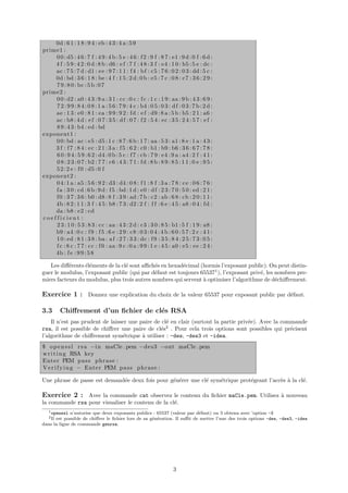 0d : 6 1 : 1 8 : 9 4 : eb : 4 3 : 4 a : 5 9
prime1 :
    0 0 : d5 : 4 6 : 7 f : 4 9 : 4 b : 5 e : 4 6 : f 2 : 9 f : 8 7 : e1 : 9 d : 0 f : 6 d :
    4 f : 5 9 : 4 2 : 0 d : 8 b : d6 : e f : 7 f : 4 8 : 3 f : e4 : 1 0 : b5 : 5 e : dc :
    ac : 7 5 : 7 d : d1 : e e : 9 7 : 1 1 : f 4 : b f : c5 : 7 6 : 0 2 : 0 3 : dd : 5 c :
    0d : bd : 3 6 : 1 8 : be : 4 f : 1 5 : 2 d : 0 b : e5 : 7 c : 0 8 : c7 : 3 6 : 2 9 :
    7 9 : 8 0 : bc : 5 b : 0 7
prime2 :
    0 0 : d2 : a0 : 4 3 : 9 a : 3 1 : c c : 0 c : f c : 1 c : 1 9 : aa : 9 b : 4 3 : 6 9 :
    7 2 : 9 9 : 8 4 : 0 8 : 1 a : 5 6 : 7 9 : 4 c : b4 : 0 5 : 0 3 : d f : 0 3 : 7 b : 2 d :
    ae : 1 3 : e0 : 8 1 : ea : 9 9 : 9 2 : f d : e f : d9 : 8 a : 5 b : b5 : 2 1 : a6 :
    ac : b8 : 4 d : e f : 0 7 : 3 5 : d f : 0 7 : f 2 : 5 4 : e c : 3 5 : 2 4 : 5 7 : e f :
    8 9 : 4 3 : b4 : ed : bd
exponent1 :
    0 0 : bd : ac : e5 : d5 : 1 c : 8 7 : 6 b : 1 7 : aa : 5 3 : a1 : 8 e : 1 a : 4 3 :
    3 f : f 7 : 8 4 : e c : 2 1 : 3 a : f 5 : 6 2 : c0 : b1 : b9 : b6 : 3 6 : 6 7 : 7 8 :
    6 0 : 9 4 : 5 9 : 6 2 : d4 : 0 b : 5 c : f 7 : cb : 7 9 : e4 : 9 a : a4 : 2 f : 4 1 :
    0 8 : 2 3 : 0 7 : b2 : 7 7 : c6 : 4 3 : 7 1 : f d : 8 b : 8 9 : 8 5 : 1 1 : 0 e : 9 5 :
    5 2 : 2 e : f 0 : d5 : 0 f
exponent2 :
    0 4 : 1 a : a5 : 5 6 : 9 2 : d3 : d4 : 0 8 : f 1 : 8 f : 3 a : 7 8 : c e : 0 6 : 7 6 :
    f a : 3 0 : cd : 6 b : 9 d : f 5 : bd : 1 d : e0 : d f : 2 3 : 7 0 : 5 0 : ed : 2 1 :
    f 0 : 3 7 : 3 6 : b0 : d8 : 8 f : 3 9 : ad : 7 b : c2 : ab : 6 8 : cb : 2 0 : 1 1 :
    4b : 8 2 : 1 1 : 3 f : 4 5 : b8 : 7 3 : d2 : 2 f : f f : 6 e : 4 5 : a8 : 0 4 : f d :
    da : b8 : e2 : cd
coefficient :
    2 3 : 1 0 : 5 3 : 8 3 : c c : aa : 4 3 : 2 d : c3 : 3 0 : 8 5 : b1 : 5 f : 1 9 : a8 :
    b9 : a4 : 0 c : f 9 : f 5 : 6 e : 2 9 : c8 : 0 3 : 0 4 : 4 b : 6 0 : 5 7 : 2 c : 4 1 :
    1 0 : ed : 8 1 : 3 8 : ba : a f : 2 7 : 3 3 : dc : f 9 : 3 5 : 8 4 : 2 5 : 7 3 : 0 5 :
    f c : 8 c : 7 7 : c c : f 0 : aa : 9 c : 0 a : 9 9 : 1 e : 4 5 : a0 : e5 : e e : 2 4 :
    4b : f e : 9 9 : 5 8

   Les diﬀ´rents ´l´ments de la cl´ sont aﬃch´s en hexad´cimal (hormis l’exposant public). On peut distin-
           e     ee               e           e          e
guer le modulus, l’exposant public (qui par d´faut est toujours 655371 ), l’exposant priv´, les nombres pre-
                                              e                                          e
miers facteurs du modulus, plus trois autres nombres qui servent ` optimiser l’algorithme de d´chiﬀrement.
                                                                 a                              e

Exercice 1 : Donnez une explication du choix de la valeur 65537 pour exposant public par d´faut.
                                                                                          e

3.3       Chiﬀrement d’un ﬁchier de cl´s RSA
                                      e
    Il n’est pas prudent de laisser une paire de cl´ en clair (surtout la partie priv´e). Avec la commande
                                                   e                                 e
rsa, il est possible de chiﬀrer une paire de cl´s2 . Pour cela trois options sont possibles qui pr´cisent
                                                e                                                    e
l’algorithme de chiﬀrement sym´trique ` utiliser : -des, -des3 et -idea.
                                 e       a
$ o p e n s s l r s a −i n maCle . pem −d e s 3 −out maCle . pem
w r i t i n g RSA key
Enter PEM p a s s p h r a s e :
V e r i f y i n g − Enter PEM p a s s p h r a s e :

Une phrase de passe est demand´e deux fois pour g´n´rer une cl´ sym´trique prot´geant l’acc`s ` la cl´.
                              e                  e e          e    e           e           e a       e

Exercice 2 : Avec la commande cat observez le contenu du ﬁchier maCle.pem. Utilisez ` nouveau
                                                                                    a
la commande rsa pour visualiser le contenu de la cl´.
                                                   e
   1 openssl n’autorise que deux exposants publics : 65537 (valeur par d´faut) ou 3 obtenu avec ’option -3
                                                                         e
   2 Il
      est possible de chiﬀrer le ﬁchier lors de sa g´n´ration. Il suﬃt de mettre l’une des trois options -des, -des3, -idea
                                                    e e
dans la ligne de commande genrsa.




                                                                      3
 