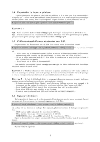 3.4     Exportation de la partie publique
    La partie publique d’une paire de cl´s RSA est publique, et ` ce titre peut ˆtre communiqu´e `
                                           e                           a                e               e a
n’importe qui. Le ﬁchier maCle.pem contient la partie priv´e de la cl´, et ne peut donc pas ˆtre communiqu´
                                                          e          e                      e             e
tel quel (mˆme s’il est chiﬀr´). Avec l’option -pubout on peut exporter la partie publique d’une cl´.
           e                 e                                                                        e
$ o p e n s s l r s a −i n maCle . pem −pubout −out maClePublique . pem


Exercice 3 :
Q 1 . Notez le contenu du ﬁchier maClePublique.pem. Remarquez les marqueurs de d´but et de ﬁn.
                                                                                    e
Q 2 . Avec la commande rsa visualisez la cl´ publique. Attention vous devez pr´ciser l’option -pubin,
                                              e                               e
puisque seule la partie publique ﬁgure dans le ﬁchier maClePublique.pem.

3.5     Chiﬀrement/d´chiﬀrement de donn´es avec RSA
                    e                  e
     On peut chiﬀrer des donn´es avec une cl´ RSA. Pour cela on utilise la commande rsautl
                             e              e
$ o p e n s s l r s a u t l −e n c r y p t −i n < f i c h i e r e n t r e e > −i n k e y <c l e > −out < f i c h i e r s o r t i e >

o`
 u
     – ﬁchier entree est le ﬁchier des donn´es ` chiﬀrer. Attention, le ﬁchier des donn´es ` chiﬀrer ne doit
                                             e a                                       e a
       pas avoir une taille excessive (ne doit pas d´passer 116 octets pour une cl´ de 1024 bits).
                                                    e                              e
     – cle est le ﬁchier contenant la cl´ RSA. Si ce ﬁchier ne contient que la parte publique de la cl´, il
                                        e                                                               e
       faut rajouter l’option -pubin.
     – ﬁchier sortie est le ﬁchier de donn´es chiﬀr´.
                                            e         e
    Pour d´chiﬀrer on remplace l’option -encrypt par -decrypt. Le ﬁchier contenant la cl´ doit obliga-
          e                                                                             e
toirement contenir la partie priv´e.
                                 e

Exercice 4 : Chiﬀrez le ﬁchier de votre choix avec le syst`me sym´trique de votre choix. Chiﬀrez la
                                                          e      e
cl´ ou le mot de passe utilis´(e) avec la cl´ publique de votre destinataire (demandez-lui sa cl´ publique
  e                          e              e                                                   e
si vous ne l’avez pas). Envoyez-lui le mot de passe chiﬀr´ ainsi que le ﬁchier chiﬀr´.
                                                          e                         e

Exercice 5 : Il s’agit de d´chiﬀrer le ﬁchier cryptogram13. Pour cela vous devez r´cup´rer les ﬁchiers
                           e                                                      e   e
suivants (attention la plupart de ces ﬁchiers sont des ﬁchiers binaires)
    – le ﬁchier cryptogram13 (ﬁchier binaire) a ´t´ obtenu en chiﬀrant un texte avec openssl et la
                                                   ee
      commande enc. Le syst`me de chiﬀrement sym´trique utilis´ est BlowFish en mode CBC ;
                              e                       e            e
    – la cl´ BlowFish a ´t´ d´riv´e ` partir d’un mot de passe dont voici la version chiﬀr´e ;
           e            ee e e a                                                          e
    – la cl´ priv´e RSA qui a servi ` chiﬀrer le mot de passe ;
           e     e                  a
    – le mot de passe prot´geant la cl´ RSA, cod´ en base 64, est VVNUTC1GSUwtUEFD .
                           e          e           e

3.6     Signature de ﬁchiers
   Il n’est possible de signer que de petits documents. Pour signer un gros document on calcule d’abord
une empreinte de ce document. La commande dgst permet de le faire.
$ o p e n s s l d g s t <hachage> −out <empreinte > < f i c h i e r e n t r e e >

o` hachage est une fonction de hachage. Avec openssl, plusieurs fonctions de hachage sont propos´es
 u                                                                                                    e
dont
   – MD5 (option -md5), qui calcule des empreintes de 128 bits,
   – SHA1 (option -sha1), qui calcule des empreintes de 160 bits,
   – RIPEMD160 (option -ripemd160), qui calcule des empreintes de 160 bits.
   Signer un document revient ` signer son empreinte. Pour cela, on utilise l’option -sign de la commande
                              a
rsautl
$ o p e n s s l r s a u t l −s i g n    −i n <empreinte > −i n k e y <c l e > −out <s i g n a t u r e >

     et pour v´riﬁer la signature
              e




                                                            4
 