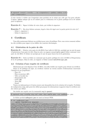 $ o p e n s s l r s a u t l −v e r i f y   −i n <s i g n a t u r e > −pubin −i n k e y <c l e >
−out <empreinte >

il reste ensuite ` v´riﬁer que l’empreinte ainsi produite est la mˆme que celle que l’on peut calculer.
                 a e                                              e
L’option -pubin indique que la cl´ utilis´e pour la v´riﬁcation est la partie publique de la cl´ utilis´e
                                   e      e           e                                        e       e
pour la signature.

Exercice 6 : Signez le ﬁchier de votre choix, pui v´riﬁez la signature.
                                                   e

Exercice 7 : Des deux ﬁchiers suivants, lequel a bien ´t´ sign´ avec la partie priv´e de cette cle ?
                                                      ee      e                    e
    – ﬁchier 1, signature 1
    – ﬁchier 2, signature 2


4      Certiﬁcats
    Vous allez maintenant ´laborer un certiﬁcat pour votre cl´ publique. Puis, vous verrez comment utiliser
                           e                                  e
les cl´s certiﬁ´es pour signer et/ou chiﬀrer des courriers ´lectoniques.
      e        e                                           e

4.1     G´n´ration de la paire de cl´s
         e e                        e
Exercice 8 : G´n´rez votre paire de cl´s RSA d’une taille de 1024 bits, prot´g´e par un mot de passe
              e e                     e                                     e e
(cf g´n´ration d’une paire de cl´s). Dans la suite, on suppose nomm´ maCle.pem le ﬁchier contenant votre
     e e                        e                                  e
paire de cl´s RSA. Ce ﬁchier est prot´g´ par le mot de passe fourni lors de la g´n´ration.
           e                           e e                                      e e

Exercice 9 : Cr´ez un ﬁchier ne contenant que la partie publique de votre cl´ RSA (cf Exportation
                     e                                                        e
de la cl´ publique). Dans la suite, on suppose ce ﬁchier nomm´ maClePublique.pem.
        e                                                    e

4.2     Cr´ation d’une requˆte de certiﬁcats
          e                e
    Maintenant que vous disposez d’une cl´ RSA, vous allez ´tablir une requˆte pour obtenir un certiﬁcat.
                                          e                e                 e
    Outre la cl´ publique du sujet, un certiﬁcat contient un certain nombre d’informations concernant
                e
l’identit´ de son propri´taire :
         e               e
    – Pays (C),
       ´
    – Etat ou province (ST)
    – Ville ou localit´ (L)
                      e
    – Organisation (O)
    – Unit´ (OU)
            e
    – Nom (CN)
    – Email
    Toutes ces informations et d’autres encore sont demand´es lors de la cr´ation de la requˆte. Un ﬁchier
                                                          e                e                e
de conﬁguration (req.cnf) peut-ˆtre d´ﬁni qui propose les informations ` apporter dans le certiﬁcat avec
                                  e     e                                a
des valeurs par d´faut.
                  e
    On ´tablit une requˆte avec la commande req de openssl.
       e               e
$ o p e n s s l r e q −c o n f i g r e q . c n f −new −key maCle . pem −out maRequete . pem

    Le ﬁchier produit maRequete.pem est aussi au format PEM.
$ c a t maRequete . pem
−−−−−BEGIN CERTIFICATE REQUEST  −−−−−
MIIB/zCCAWgCAQAwgb4xCzAJBgNVBAYTAkZSMRIwEAYDVQQIEwlOb3JkICg1OSkx
GjAYBgNVBAcTEVZpbGxlbmV1dmUgZCdBc2NxMR4wHAYDVQQKExVVbml2ZXJzaXRl
IGRlIExpbGxlIDExGTAXBgNVBAsTEExpY2VuY2UgUHJvIERBMkkxGjAYBgNVBAMT
EUVyaWMgV2Vncnp5bm93c2tpMSgwJgYJKoZIhvcNAQkBFhlFcmljLldlZ3J6eW5v
d3NraUBsaWZsLmZyMIGfMA0GCSqGSIb3DQEBAQUAA4GNADCBiQKBgQCveVjLltev
TC5kSAiTYjHMVuAR80DHMLWCp3BOVZ49eXwraXxO7AfKWpA5g0wFZgZNERIfFYaC
nvaQDQA+9BRIfsSSr3oSw0My5SD6eg15v0VmJmvPd8LgBypJHbr6f5MXWqntvzp0
Qvg6ddeNpUIrqkkh4uDfHFDWqyrkQUCvKwIDAQABoAAwDQYJKoZIhvcNAQEEBQAD


                                                          5
 