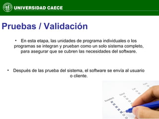 Pruebas / Validación
• En esta etapa, las unidades de programa individuales o los
programas se integran y prueban como un solo sistema completo,
para asegurar que se cubren las necesidades del software.
• Después de las prueba del sistema, el software se envía al usuario
o cliente.
 