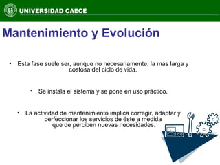 Mantenimiento y Evolución
• Esta fase suele ser, aunque no necesariamente, la más larga y
costosa del ciclo de vida.
• Se instala el sistema y se pone en uso práctico.
• La actividad de mantenimiento implica corregir, adaptar y
perfeccionar los servicios de éste a medida
que de perciben nuevas necesidades.
 