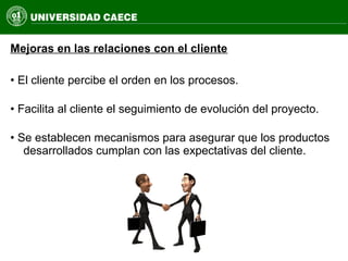 Mejoras en las relaciones con el cliente
• El cliente percibe el orden en los procesos.
• Facilita al cliente el seguimiento de evolución del proyecto.
• Se establecen mecanismos para asegurar que los productos
desarrollados cumplan con las expectativas del cliente.
 