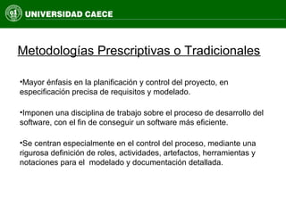 Metodologías Prescriptivas o Tradicionales
•Mayor énfasis en la planificación y control del proyecto, en
especificación precisa de requisitos y modelado.
•Imponen una disciplina de trabajo sobre el proceso de desarrollo del
software, con el fin de conseguir un software más eficiente.
•Se centran especialmente en el control del proceso, mediante una
rigurosa definición de roles, actividades, artefactos, herramientas y
notaciones para el modelado y documentación detallada.
 