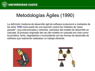 Metodologías Ágiles (1990)
La definición moderna de desarrollo ágil de software evolucionó a mediados de
los años 1990 como parte de una reacción contra los métodos de "peso
pesado", muy estructurados y estrictos, extraídos del modelo de desarrollo en
cascada. El proceso originado del uso del modelo en cascada era visto como
burocrático, lento, degradante e inconsistente con las formas de desarrollo de
software que realmente realizaban un trabajo eficiente.
 