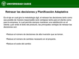 Retrasar las decisiones y Planificación Adaptativa
Es el eje en cual gira la metodología ágil, el retrasar las decisiones tanto como
sea posible de manera responsable será ventajoso tanto para el cliente como
para la empresa, lo cual permite siempre mantener una satisfacción en el
cliente y por ende el éxito del producto, las principales ventajas de retrasar las
decisiones son:
•Reduce el número de decisiones de alta inversión que se toman.
•Reduce el número de cambios necesario en el proyecto.
•Reduce el coste del cambio
 
