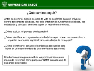 Antes de definir el modelo de ciclo de vida de desarrollo para un proyecto
dentro del contexto señalado, hay que entender los fundamentos básicos, los
obstáculos y ventajas, antes de seguir un modelo determinado.
¿Qué camino seguir?
¿Cómo evaluar mi proceso de desarrollo?
¿Cómo identificar el conjunto de características que rodean mis desarrollos, e
impactan de manera significativa los resultados de mi equipo?
¿Cómo identificar el conjunto de prácticas adecuadas para
incluir en un nuevo modelo de ciclo de vida de desarrollo?
Una buena estrategia es evaluar los procesos frente a un
marco de referencia como puede ser CMMI en cada una de
sus áreas de proceso.
 
