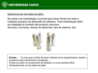 No existe una metodología universal para hacer frente con éxito a
cualquier proyecto de desarrollo de software. Toda metodología debe
ser adaptada al contexto del proyecto (recursos
técnicos y humanos, tiempo de desarrollo, tipo de sistema, etc)
Esperanza por las balas de plata:
Brooks: … Yo creo que lo difícil de hacer software es la especificación, diseño y
prueba de esta construcción conceptual….
Si esto es cierto, la construcción de software va a ser siempre dificil.
Inherentemente no hay balas de plata.
 