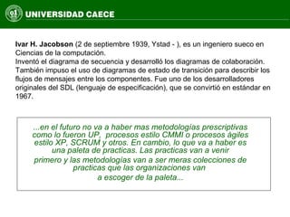 ...en el futuro no va a haber mas metodologías prescriptivas
como lo fueron UP, procesos estilo CMMI o procesos ágiles
estilo XP, SCRUM y otros. En cambio, lo que va a haber es
una paleta de practicas. Las practicas van a venir
primero y las metodologías van a ser meras colecciones de
practicas que las organizaciones van
a escoger de la paleta...
Ivar H. Jacobson (2 de septiembre 1939, Ystad - ), es un ingeniero sueco en
Ciencias de la computación.
Inventó el diagrama de secuencia y desarrolló los diagramas de colaboración.
También impuso el uso de diagramas de estado de transición para describir los
flujos de mensajes entre los componentes. Fue uno de los desarrolladores
originales del SDL (lenguaje de especificación), que se convirtió en estándar en
1967.
 