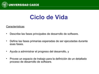 Ciclo de Vida
Características
• Describe las fases principales de desarrollo de software.
• Define las fases primarias esperadas de ser ejecutadas durante
esas fases.
• Ayuda a administrar el progreso del desarrollo, y
• Provee un espacio de trabajo para la definición de un detallado
proceso de desarrollo de software.
 