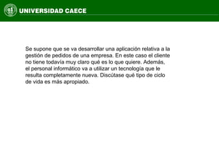 Se supone que se va desarrollar una aplicación relativa a la
gestión de pedidos de una empresa. En este caso el cliente
no tiene todavía muy claro qué es lo que quiere. Además,
el personal informático va a utilizar un tecnología que le
resulta completamente nueva. Discútase qué tipo de ciclo
de vida es más apropiado.
 