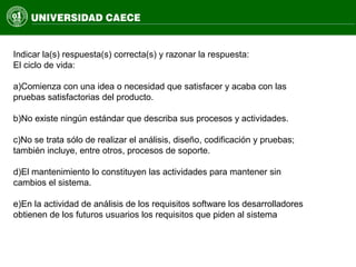 Indicar la(s) respuesta(s) correcta(s) y razonar la respuesta:
El ciclo de vida:
a)Comienza con una idea o necesidad que satisfacer y acaba con las
pruebas satisfactorias del producto.
b)No existe ningún estándar que describa sus procesos y actividades.
c)No se trata sólo de realizar el análisis, diseño, codificación y pruebas;
también incluye, entre otros, procesos de soporte.
d)El mantenimiento lo constituyen las actividades para mantener sin
cambios el sistema.
e)En la actividad de análisis de los requisitos software los desarrolladores
obtienen de los futuros usuarios los requisitos que piden al sistema
 