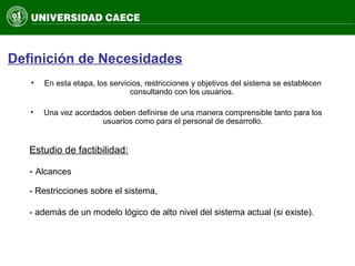 Definición de Necesidades
• En esta etapa, los servicios, restricciones y objetivos del sistema se establecen
consultando con los usuarios.
• Una vez acordados deben definirse de una manera comprensible tanto para los
usuarios como para el personal de desarrollo.
Estudio de factibilidad:
- Alcances
- Restricciones sobre el sistema,
- además de un modelo lógico de alto nivel del sistema actual (si existe).
 