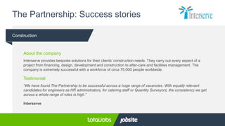 The Partnership: Success stories
Construction
About the company
Interserve provides bespoke solutions for their clients' construction needs. They carry out every aspect of a
project from financing, design, development and construction to after-care and facilities management. The
company is extremely successful with a workforce of circa 75,000 people worldwide.
Testimonial
“We have found The Partnership to be successful across a huge range of vacancies. With equally relevant
candidates for engineers as HR administrators, for catering staff or Quantity Surveyors, the consistency we get
across a whole range of roles is high.”
Interserve
 