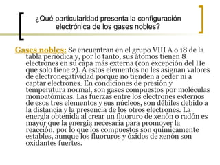 ¿Qué particularidad presenta la configuración electrónica de los gases nobles? Gases nobles:  Se encuentran en el grupo VIII A o 18 de la tabla periódica y, por lo tanto, sus átomos tienen 8 electrones en su capa más externa (con excepción del He que solo tiene 2). A estos elementos no les asignan valores de electronegatividad porque no tienden a ceder ni a captar electrones. En condiciones de presión y temperatura normal, son gases compuestos por moléculas monoatómicas. Las fuerzas entre los electrones externos de esos tres elementos y sus núcleos, son débiles debido a la distancia y la presencia de los otros electrones. La energía obtenida al crear un fluoruro de xenón o radón es mayor que la energía necesaria para promover la reacción, por lo que los compuestos son químicamente estables, aunque los fluoruros y óxidos de xenón son oxidantes fuertes.  
