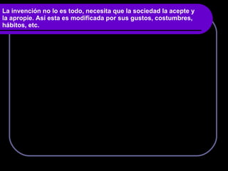 La invención no lo es todo, necesita que la sociedad la acepte y la apropie. Así esta es modificada por sus gustos, costumbres, hábitos, etc. 