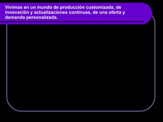 Vivimos en un mundo de producción customizada, de innovación y actualizaciones continuas, de una oferta y demanda personalizada. 