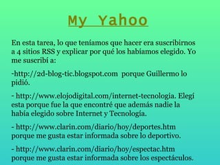 En esta tarea, lo que teníamos que hacer era suscribirnos  a 4 sitios RSS y explicar por qué los habíamos elegido. Yo me suscribí a:  http://2d-blog-tic.blogspot.com  porque Guillermo lo pidió. http://www.elojodigital.com/internet-tecnologia. Elegí esta porque fue la que encontré que además nadie la había elegido sobre Internet y Tecnología.  - http://www.clarin.com/diario/hoy/deportes.htm porque me gusta estar informada sobre lo deportivo. - http://www.clarin.com/diario/hoy/espectac.htm porque me gusta estar informada sobre los espectáculos. My Yahoo 