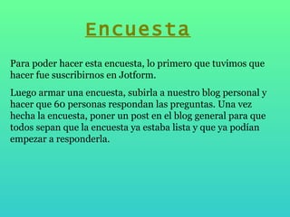 Para poder hacer esta encuesta, lo primero que tuvimos que hacer fue suscribirnos en Jotform. Luego armar una encuesta, subirla a nuestro blog personal y hacer que 60 personas respondan las preguntas. Una vez hecha la encuesta, poner un post en el blog general para que todos sepan que la encuesta ya estaba lista y que ya podían empezar a responderla.  Encuesta 