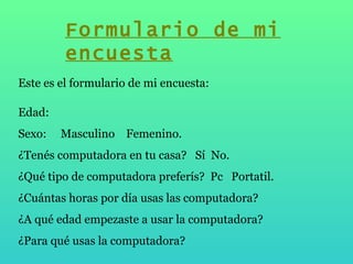 Este es el formulario de mi encuesta: Edad: Sexo:  Masculino  Femenino.  ¿Tenés computadora en tu casa?  Sí  No. ¿Qué tipo de computadora preferís?  Pc  Portatil. ¿Cuántas horas por día usas las computadora? ¿A qué edad empezaste a usar la computadora? ¿Para qué usas la computadora? Formulario de mi encuesta 