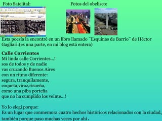   Foto Satelital:   Esta poesía la encontré en un libro llamado ¨Esquinas de Barrio¨ de Héctor Gagliari:(es una parte, en mi blog está entera) Calle Corrientes Mi linda calle Corrientes...! sos de todos y de nadie vas cruzando Buenos Aires con un ritmo diferente: segura, tranquilamente, coqueta,viraz,risueña, como una piba porteña que no ha cumplido los veinte...! Yo lo elegí porque:   Es un lugar que conmemora cuatro hechos históricos relacionados con la ciudad,y también porque paso muchas veces por ahí . Fotos del obelisco: 