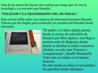 Otra de las tareas fue buscar otra noticia que tenga que ver con la tecnología y yo encontré una llamada : “ TELECOM Y LA TRANSMISIÓN DEL MUNDIAL”. Esta noticia habla sobre una empresa de telecomunicaciones llamada Telcom que fue elegida para transmitir los partidos del Mundial desde Alemania. "El audio y el video digital parten desde el centro de televisión de Munich por fibra óptica y nos llega a nuestra sede de Belgrano desde donde se destina la señal a nuestros clientes, en este caso Torneos y Competencias", detalló Marianelli. Todo este se realiza en el mismo instante. De este modo es cómo se transmiten los partidos desde Alemania. 