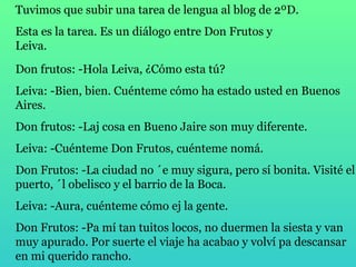 Tuvimos que subir una tarea de lengua al blog de 2ºD.  Esta es la tarea. Es un diálogo entre Don Frutos y Leiva.  Don frutos: -Hola Leiva, ¿Cómo esta tú? Leiva: -Bien, bien. Cuénteme cómo ha estado usted en Buenos Aires. Don frutos: -Laj cosa en Bueno Jaire son muy diferente. Leiva: -Cuénteme Don Frutos, cuénteme nomá. Don Frutos: -La ciudad no ´e muy sigura, pero sí bonita. Visité el puerto, ´l obelisco y el barrio de la Boca. Leiva: -Aura, cuénteme cómo ej la gente. Don Frutos: -Pa mí tan tuitos locos, no duermen la siesta y van  muy apurado. Por suerte el viaje ha acabao y volví pa descansar  en mi querido rancho. 
