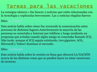 Tareas para las vacaciones La consigna número 1 fue buscar 2 noticias que estén relacionadas con la tecnología y explicarlas brevemente. Las 2 noticias elegidas fueron: Sitio:  La Nación Esta noticia habla sobre cómo fue creciendo la comunicación entre personas de distintos lugares.Anteriormente la mayoría de las personas se conectaba a Internet por teléfono y luego mediante un programa que avisaba cuando algún amigo se conectaba llamado ICQ. Más tarde, aunque el ICQ seguía existiendo, tres gigantes, AOL, Microsoft y Yahoo! dominan el mercado. Sitio:  La Nación Esta noticia habla sobre la versión en línea que ofrecerá LA NACIÓN acerca de las distintas cosas que se pueden hacer en estas vacaciones de invierno 