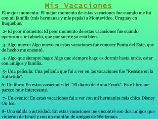Mis Vacaciones El mejor momento: El mejor momento de estas vacaciones fue cuando me fui con mi familia (mis hermanas y mis papás) a Montevideo, Uruguay en Buquebus.   2- El peor momento: El peor momento de estas vacaciones fue cuando operaron a mi abuelo, que por suerte ya está bien.   3- Algo nuevo: Algo nuevo en estas vacaciones fue conocer Punta del Este, que de hecho me encantó.   4- Algo que siempre hago: Algo que siempre hago es dormir hasta tarde, estar con amigos y familia.   5- Una película: Una película que fui a ver en las vacaciones fue "Rescate en la Antártida". 6- Un libro: En estas vacaciones leí  "El diario de Anna Frank". Este libro me parece muy interesante.   7- Un evento: En estas vacaciones fui a ver con mi hermanita más chica Disney On Ice.   8- Una salida o actividad: En estas vacaciones me encontré con dos amigos que vinieron de Israel y con un montón de amigos de Weitzman. 