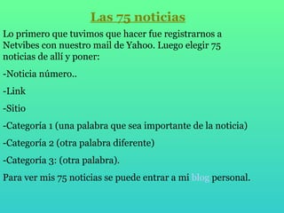 Las 75 noticias Lo primero que tuvimos que hacer fue registrarnos a Netvibes con nuestro mail de Yahoo. Luego elegir 75 noticias de allí y poner: -Noticia número.. -Link -Sitio -Categoría 1 (una palabra que sea importante de la noticia) -Categoría 2 (otra palabra diferente) -Categoría 3: (otra palabra). Para ver mis 75 noticias se puede entrar a mi  blog  personal . 