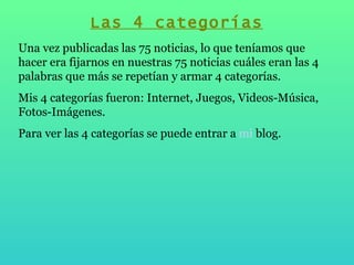 Las 4 categorías Una vez publicadas las 75 noticias, lo que teníamos que hacer era fijarnos en nuestras 75 noticias cuáles eran las 4 palabras que más se repetían y armar 4 categorías. Mis 4 categorías fueron: Internet, Juegos, Videos-Música, Fotos-Imágenes. Para ver las 4 categorías se puede entrar a  mi  blog .  