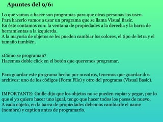 Apuntes del 9/6: Lo que vamos a hacer son programas para que otras personas los usen. Para hacerlo vamos a usar un programa que se llama Visual Basic. En éste contamos con: la ventana de propiedades a la derecha y la barra de herramientas a la izquierda. A la mayoría de objetos se les pueden cambiar los colores, el tipo de letra y el tamaño también. ¿Cómo se programan? Hacemos doble click en el botón que queremos programar. Para guardar este programa hecho por nosotros, tenemos que guardar dos archivos: uno de los códigos (Form File) y otro del programa (Visual Basic). IMPORTANTE: Guille dijo que los objetos no se pueden copiar y pegar, por lo que si yo quiero hacer uno igual, tengo que hacer todos los pasos de nuevo. A cada objeto, en la barra de propiedades debemos cambiarle el name (nombre) y caption antes de programarlo. 