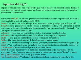 Apuntes del 23/6: El primer proyecto que nos contó Guille que vamos a hacer  en Visual Basic es diseñar y programar un control remoto, para que luego las instrucciones que uno le da, puedan ejercerse en la televisión. Funciones:  On/Off:  Va a hacer que el botón del medio de la tele se prenda de un color al encenderlo (On) y de otro al apagarlo (Off). Pausa:  Va a hacer que en la tele aparezca un cartel o señal que diga que no hay sonido. Tv/Catv:   Tiene que aparecer en el botón de la derecha de la tele, Tv o Catv según el canal que estamos viendo o si en el control apretamos Tv (para ver canales del 1 hasta el 13) o Catv (para ver canales del 1 al 129).  Volumen +:  Hace que los elementos de la tele se muevan para la derecha. Volumen -:  Hace que los elementos de la tele se muevan para la izquierda.  Brillo +:  Hace que los elementos de la tele se muevan para arriba. Brillo -:  Hace que los elementos de la tele se muevan para abajo. Canal +:  Va a cambiar el canal para arriba (por ejemplo: si estoy en el canal 2 pasa al 3). Canal -:  Va a cambiar el canal para abajo (por ejemplo: si estoy en el canal 2 pasa al 1). Los números:  Cambian el canal pero si apretamos Enter. Enter:  Hace que podamos ver el canal que hayamos elegido (si marcamos 10 y no apretamos ¨Enter¨ no pasa a ese canal, pero si marcamos 10 y luego ¨Enter¨ si pasa). Ant. (Canal anterior):  Va al canal que estuvo antes. Fav. (Canal favorito):  Va al canal que está guardado en la memoria como favortio. 