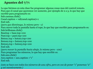 Apuntes del 7/7:   Lo que hicimos en esta clase fue programar algunas cosas mas del control remoto. Para que el canal que queremos ver aumente, por ejemplo de 2 a 3, lo que hay que escribir para programarlo es: Sub.canmas.click() Canal.caption = val(canal.caption)+1 End sub. (para que disminuya, lo mismo pero –1) Para mover toda la pantalla hasta el tope, lo que hay que escribir para programarlo es: Sub.brillomas.click() Basetop = base.top+100 Pant.top = pant.top+100 Boton1.top = boton1.top+100 Boton2.top = boton2.top+100 Boton3.top = boton3.top+100 End sub. (para mover la pantalla hacia abajo, lo mismo pero –100) Para programar los números, lo que hay que escribir es: Sub.uno.click() Aux.caption = aux.caption +“1” End sub. (esto se hace con todos los números de una cifra, pero en vez de poner “1” ponemos “2” y asi sucesivamente.) 