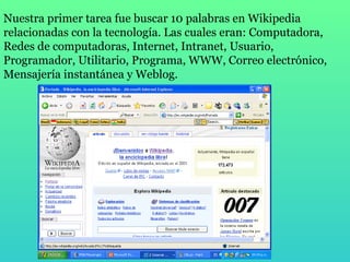 Nuestra primer tarea fue buscar 10 palabras en Wikipedia relacionadas con la tecnología. Las cuales eran: Computadora, Redes de computadoras, Internet, Intranet, Usuario, Programador, Utilitario, Programa, WWW, Correo electrónico, Mensajería instantánea y Weblog. 