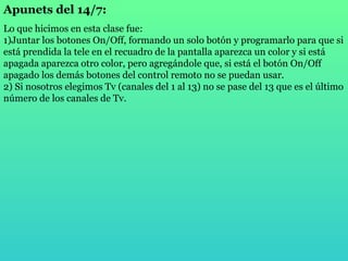Apunets del 14/7: Lo que hicimos en esta clase fue: 1)Juntar los botones On/Off, formando un solo botón y programarlo para que si está prendida la tele en el recuadro de la pantalla aparezca un color y si está apagada aparezca otro color, pero agregándole que, si está el botón On/Off apagado los demás botones del control remoto no se puedan usar. 2) Si nosotros elegimos Tv (canales del 1 al 13) no se pase del 13 que es el último número de los canales de Tv. 
