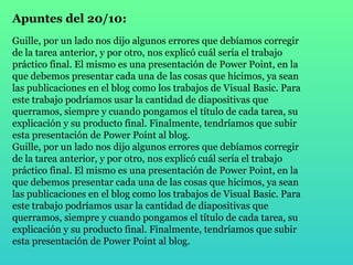 Apuntes del 20/10: Guille, por un lado nos dijo algunos errores que debíamos corregir de la tarea anterior, y por otro, nos explicó cuál sería el trabajo práctico final. El mismo es una presentación de Power Point, en la que debemos presentar cada una de las cosas que hicimos, ya sean las publicaciones en el blog como los trabajos de Visual Basic. Para este trabajo podríamos usar la cantidad de diapositivas que querramos, siempre y cuando pongamos el título de cada tarea, su explicación y su producto final. Finalmente, tendríamos que subir esta presentación de Power Point al blog. Guille, por un lado nos dijo algunos errores que debíamos corregir de la tarea anterior, y por otro, nos explicó cuál sería el trabajo práctico final. El mismo es una presentación de Power Point, en la que debemos presentar cada una de las cosas que hicimos, ya sean las publicaciones en el blog como los trabajos de Visual Basic. Para este trabajo podríamos usar la cantidad de diapositivas que querramos, siempre y cuando pongamos el título de cada tarea, su explicación y su producto final. Finalmente, tendríamos que subir esta presentación de Power Point al blog. 
