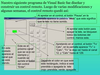 Nuestro siguiente programa de Visual Basic fue diseñar y construir un control remoto. Luego de varias modificaciones y algunas semanas, el control remoto quedó así: Al apretar este botón para apagar la tele, se bloquean todos los botones del control, menos este. En este costado aparece el canal que se está viendo.  Este es el próximo canal que se va a ver siempre y cuando se apriete el botón del control ”Enter”. Depende el color en que esté este rectángulo, indica si está prendida o apagada la  tele (rojo: prendida; verde: apagada. Apretando en el control, el botón “Tv/Catv”, en la pantalla aparece “Tv” o “Catv”. “Tv” te deja ver hasta el canal 12, y “Catv” hasta el 129. Al apretar en el control, el botón “Pausa”,en la pantalla aparece la palabra “Mute” que este significa que la tele no tiene sonido. 