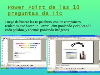 Luego de buscar las 10 palabras, con un compañero teníamos que hacer un Power Point poniendo y explicando cada palabra, y además poniendo imágenes. Power Point de las 10 preguntas de Tic 