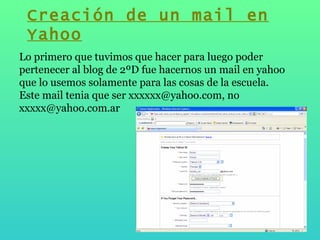 Lo primero que tuvimos que hacer para luego poder pertenecer al blog de 2ºD fue hacernos un mail en yahoo que lo usemos solamente para las cosas de la escuela. Este mail tenia que ser xxxxxx@yahoo.com, no xxxxx@yahoo.com.ar Creación de un mail en Yahoo 