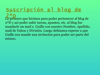 Lo primero que hicimos para poder pertenecer al blog de 2ºD y así poder subir tareas, apuntes, etc. al blog fue mandarle un mail a  Guille con nuestro Nombre, Apellido, mail de Yahoo y División. Luego debíamos esperar a que Guille nos mande una invitación para poder ser parte del mismo. Suscripción al blog de 2ºD 