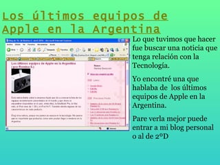 Lo que tuvimos que hacer fue buscar una noticia que tenga relación con la Tecnología.  Yo encontré una que hablaba de  los últimos equipos de Apple en la Argentina. Pare verla mejor puede entrar a mi blog personal o al de 2ºD  Los últimos equipos de Apple en la Argentina 