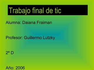 Alumna: Daiana Fraiman Profesor: Guillermo Lutzky 2º D Año: 2006 Trabajo final de tic 