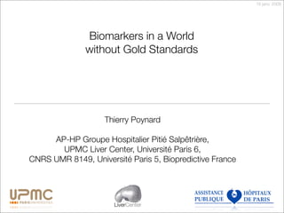 16 janv. 2009




              Biomarkers in a World
              without Gold Standards




                    Thierry Poynard

     AP-HP Groupe Hospitalier Pitié Salpêtrière,
       UPMC Liver Center, Université Paris 6,
CNRS UMR 8149, Université Paris 5, Biopredictive France




                      LiverCenter
 