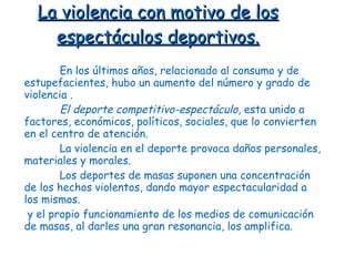 La violencia con motivo de los espectáculos deportivos. En los últimos años, relacionado al consumo y de estupefacientes, hubo un aumento del número y grado de violencia  . El deporte competitivo-espectáculo , esta unido a factores, económicos ,  políticos, sociales, que lo convierten en el centro de atención .   L a violencia en el deporte provoca daños personales, materiales y morales. Los deportes de masas suponen una concentración de los hechos violentos, dando mayor espectacularidad a los mismos . y el propio funcionamiento de los medios de comunicación de masas, al darles una gran resonancia, los amplifica. 
