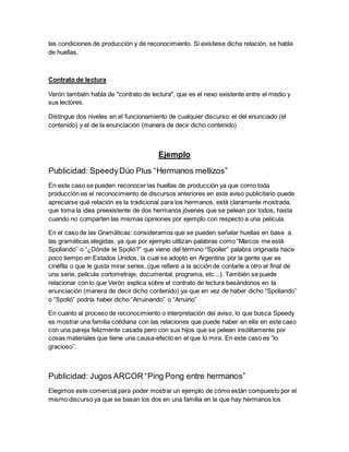 las condiciones de producción y de reconocimiento. Si existiese dicha relación, se habla
de huellas.
Contrato de lectura
Verón también habla de "contrato de lectura", que es el nexo existente entre el medio y
sus lectores.
Distingue dos niveles en el funcionamiento de cualquier discurso: el del enunciado (el
contenido) y el de la enunciación (manera de decir dicho contenido)
Ejemplo
Publicidad: SpeedyDúo Plus “Hermanos mellizos”
En este caso se pueden reconocer las huellas de producción ya que como toda
producción es el reconocimiento de discursos anteriores en este aviso publicitario puede
apreciarse qué relación es la tradicional para los hermanos, está claramente mostrada,
que toma la idea preexistente de dos hermanos jóvenes que se pelean por todos, hasta
cuando no comparten las mismas opiniones por ejemplo con respecto a una película.
En el caso de las Gramáticas: consideramos que se pueden señalar huellas en base a
las gramáticas elegidas, ya que por ejemplo utilizan palabras como “Marcos me está
Spoliando” o “¿Dónde te Spolió?” que viene del término “Spoiler” palabra originada hace
poco tiempo en Estados Unidos, la cual se adoptó en Argentina por la gente que es
cinéfila o que le gusta mirar series, (que refiere a la acción de contarle a otro el final de
una serie, película cortometraje, documental, programa, etc...). También se puede
relacionar con lo que Verón explica sobre el contrato de lectura basándonos en la
enunciación (manera de decir dicho contenido) ya que en vez de haber dicho “Spoliando”
o “Spolió” podría haber dicho “Arruinando” o “Arruino”
En cuanto al proceso de reconocimiento o interpretación del aviso, lo que busca Speedy
es mostrar una familia cotidiana con las relaciones que puede haber en ella en este caso
con una pareja felizmente casada pero con sus hijos que se pelean insólitamente por
cosas materiales que tiene una causa-efecto en el que lo mira. En este caso es “lo
gracioso”.
Publicidad: Jugos ARCOR “Ping Pong entre hermanos”
Elegimos este comercial para poder mostrar un ejemplo de cómo están compuesto por el
mismo discurso ya que se basan los dos en una familia en la que hay hermanos los
 