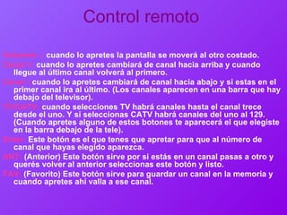 Control remoto   Volumen -:   cuando lo apretes la pantalla se moverá al otro costado. Canal +:   cuando lo apretes cambiará de canal hacia arriba y cuando llegue al último canal volverá al primero.  Canal -: cuando lo apretes cambiará de canal hacia abajo y si estas en el primer canal ira al último. (Los canales aparecen en una barra que hay debajo del televisor). TV/CATV:   cuando selecciones TV habrá canales hasta el canal trece desde el uno. Y si seleccionas CATV habrá canales del uno al 129. (Cuando apretes alguno de estos botones te aparecerá el que elegiste en la barra debajo de la tele). Enter:   Este botón es el que tenes que apretar para que al número de canal que hayas elegido aparezca. ANT:   (Anterior) Este botón sirve por si estás en un canal pasas a otro y querés volver al anterior seleccionas este botón y listo. FAV:   (Favorito) Este botón sirve para guardar un canal en la memoria y cuando apretes ahí valla a ese canal.  